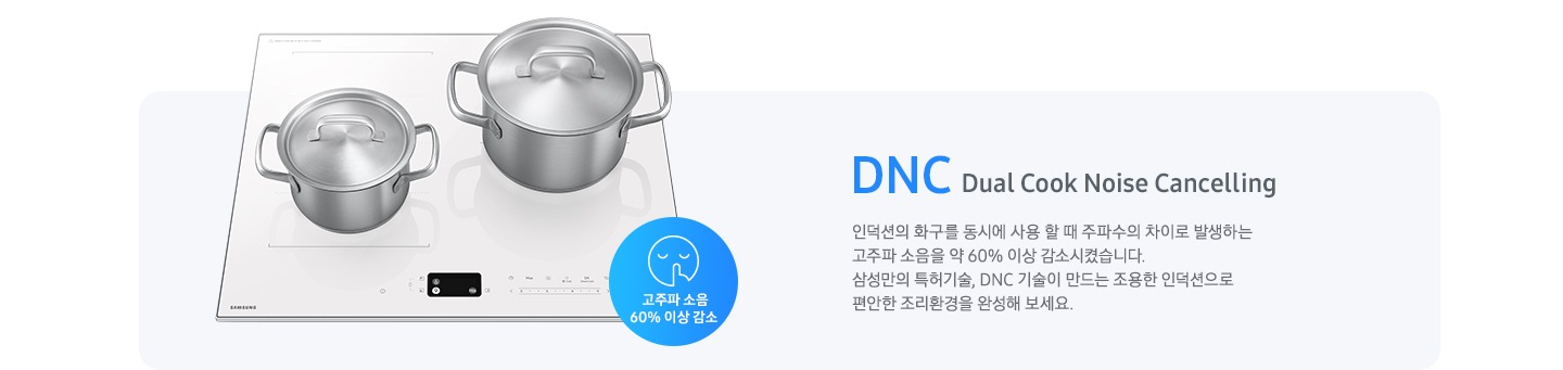 연한 파란색 바 형태의 사각 박스 왼쪽에는 인덕션이 모습이 있고 그 위에는 사이즈가 조금 다른 스테인리스 냄비가 2개 올려져 있습니다. 인덕션 오른쪽 하단에는 입을 가리고 있는 사람 얼굴의 아이콘이 있고 고주파 소음 감소 60% 이상 감소라는 문구가 파란색 원 안에 표현되어 있습니다. 사각 박스 왼쪽에는 DNC Dual Cook Noise Cancelling 인덕션의 화구를 동시에 사용할 때 주파수의 차이로 발생하는 고주파 소음을 약 60% 이상 감소시켰습니다. 삼성만의 특허기술, DNC 기술이 만드는 조용한 인덕션으로 편안한 조리환경을 완성해 보세요.라는 설명이 적혀 있습니다.