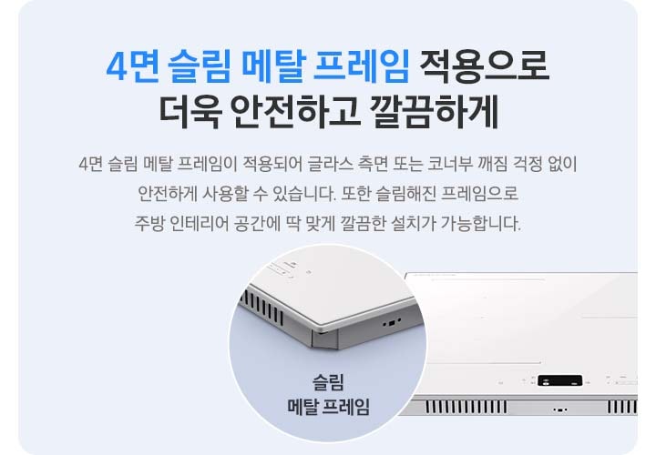 하늘색 사각 박스 안, 좌측에는 4면 슬림 메탈 프레임 적용으로 더욱 안전하고 깔끔하게, 4면 슬림 메탈 프레임이 적용되어 글라스 측면 또는 코너부 깨짐 걱정 없이 안전하게 사용할 수 있습니다. 또한 슬림해 진 프레임으로 주방 인테리어 공간에 딱 맞게 깔끔한 설치가 가능합니다.라는 문구가 적혀 있습니다. 오른쪽에는 인덕션이 보이고 왼쪽 하단으로 슬림 메탈 프레임이 적용된 모서리 부분이 원형으로 확대되어 보입니다.