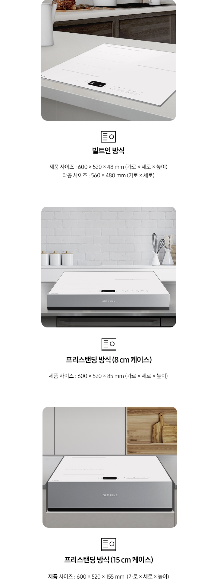 인덕션의 설치 타입이 3가지 유형을 3가지로 나누어 설명하고 있습니다. 첫 번째 이미지에는 갈색 패널에 흰색 상판 주방 테이블 위에 인덕션이 빌트인으로 설치되어 있습니다. 하단에는 빌트인 인덕션 아이콘과 빌트인 방식 제품 사이즈 600 x 520 x 49 mm (가로 x 세로 x 높이), 타공 사이즈 560 x 480 mm (가로 x 세로 x 높이) 텍스트가 쓰여 있습니다. 두 번째 이미지에는 흰색 타일이 붙어있는 주방 벽 아래 스테인리스 상판의 주방 테이블이 있습니다. 그 위에 8cm 케이스에 장착된 인덕션이 있습니다. 하단에는 프리스탠딩 인덕션 아이콘과 프리스탠딩 방식(8cm 케이스), 제품 사이즈 600 x 520 x 85 mm (가로 x 세로 x 높이) 텍스트가 쓰여 있습니다. 세 번째 이미지에는 흰색 상 부장 주방 옆에 원목 재질의 선반과 도마가 노출되고 있고 그 앞에 연한 회색의 주방 패널이 있습니다. 오목하게 설치 자리가 잡힌 주방 테이블 가운데 프리스탠딩 방식 15cm 케이스에 장착된 인덕션이 있습니다. 하단에는 프리스탠딩 인덕션 아이콘과 프리스탠딩 방식(15cm 케이스), 제품 사이즈 600 x 520 x 155 mm (가로 x 세로 x 높이) 텍스트가 쓰여 있습니다.