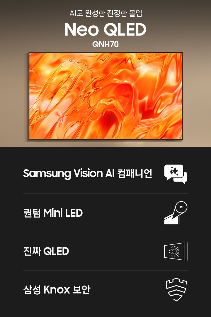 거실 벽에 TV가 설치되어 있습니다. TV 왼쪽에는 ‘AI로 완성한 진정한 몰입‘ 문구와 시리즈명인 ‘Neo QLED’와 모델명인 ‘QNH70’이 기재되어 있습니다. 이미지 하단에는 ‘Samsung Vision AI 컴패니언’, ‘퀀텀 Mini LED’,  ‘진짜 QLED’, ‘삼성 Knox 보안’ 문구와 아이콘이 있습니다.