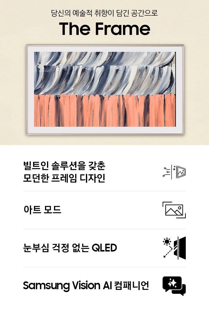 벽에 TV가 설치되어 있습니다. TV 아래에는 장식장이 있으며, 장식장 왼쪽으로는 1인용 의자와 테이블이 있습니다. 1인용 의자 위로 ‘당신의 예술적 취향이 담긴 공간으로‘ 문구와 TV의 모델명인 ‘The Frame’이 기재되어 있습니다. 이미지 하단에는 ‘빌트인 솔루션을 갖춘 모던한 프레임 디자인’, ‘아트 모드‘, ‘눈부심 걱정 없는 QLED‘, ‘Samsung Vision AI 컴패니언’ 문구와 아이콘이 있습니다.