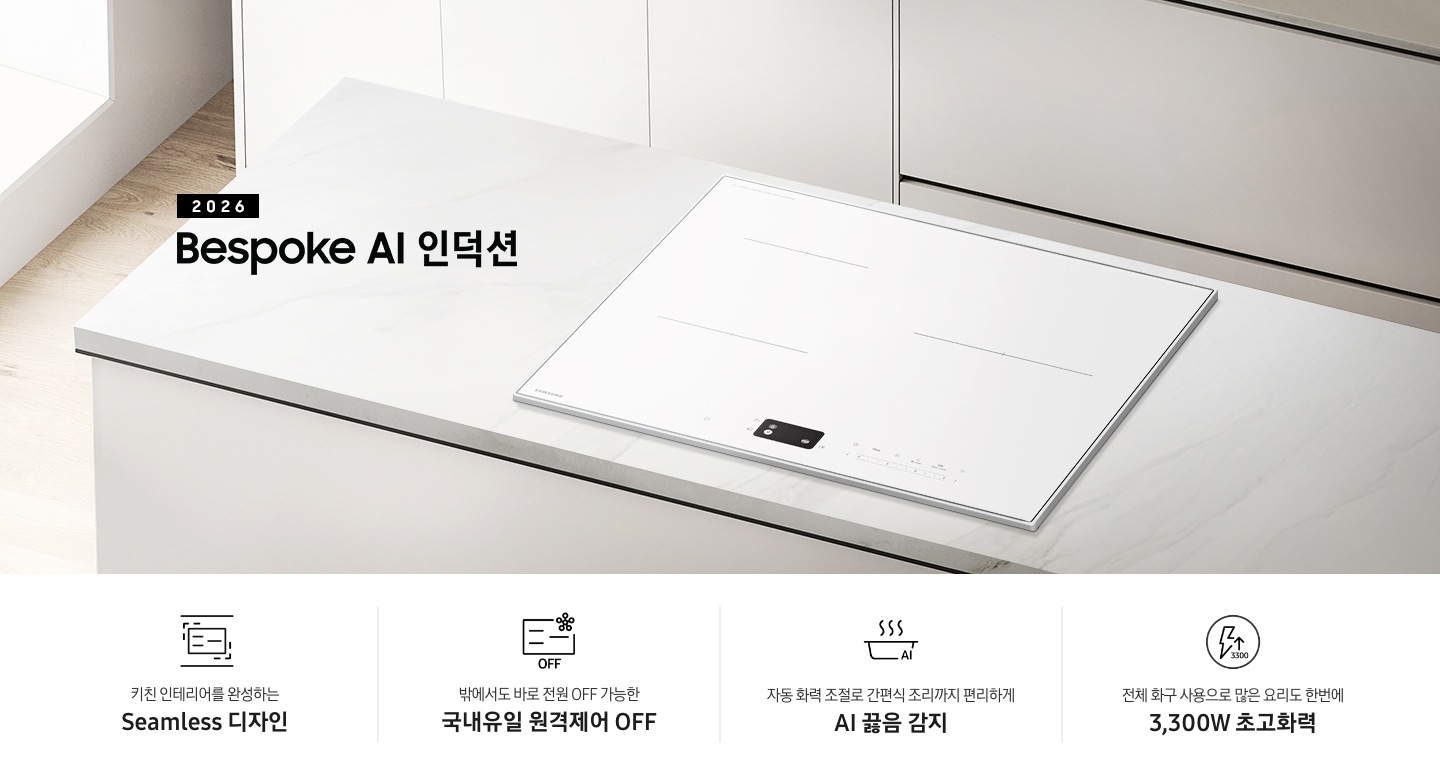 화이트 톤의 주방에 설치된 인덕션을 위에서 내려본 이미지를 배경으로 이미지 왼쪽 부분에는 2026 Bespoke AI 인덕션 텍스트가 적혀 있고 인덕션 상단 부분에는 화이트 색상의 수납장이 노출되고 있습니다. 이미지 하단 부분에는 4가지의 주요 특장점을 나열하여 보여주고 있습니다. 차례대로 첫 번째는 위아래 직선을 두고 있는 인덕션 아이콘과 하단에 키친 인테리어를 완성하는 Seamless 디자인 텍스트가 쓰여 있습니다. 두 번째로는 인덕션 아이콘과 오른쪽 상단부분에 스마트싱스 로고가 겹쳐 보이고 하단에 OFF 텍스트가 쓰여 있습니다. 그 하단 부분에는 밖에서도 바로 전원 OFF 가능한 국내 유일 원격제어 OFF 텍스트가 쓰여 있습니다. 세 번째로는 냄비 옆모습 아이콘과 상단에 물결 표시가 그려져 있고 냄비 아이콘 오른쪽 하단 부분에 AI 텍스트가 겹쳐 있습니다. 아이콘 하단에는 자동 화력 조절로 간편식 조리까지 편리하게 AI 끓음 감지 텍스트가 쓰여있습니다. 마지막으로는 원안에 번개 아이콘과 위를 가리키는 화살표가 겹쳐져 있고 3,300 텍스트가 적혀 있습니다. 아이콘 하단 부분에는 전체 화구 사용으로 많은 요리도 한번에 3,300W 초고화력 텍스트가 쓰여 있습니다.