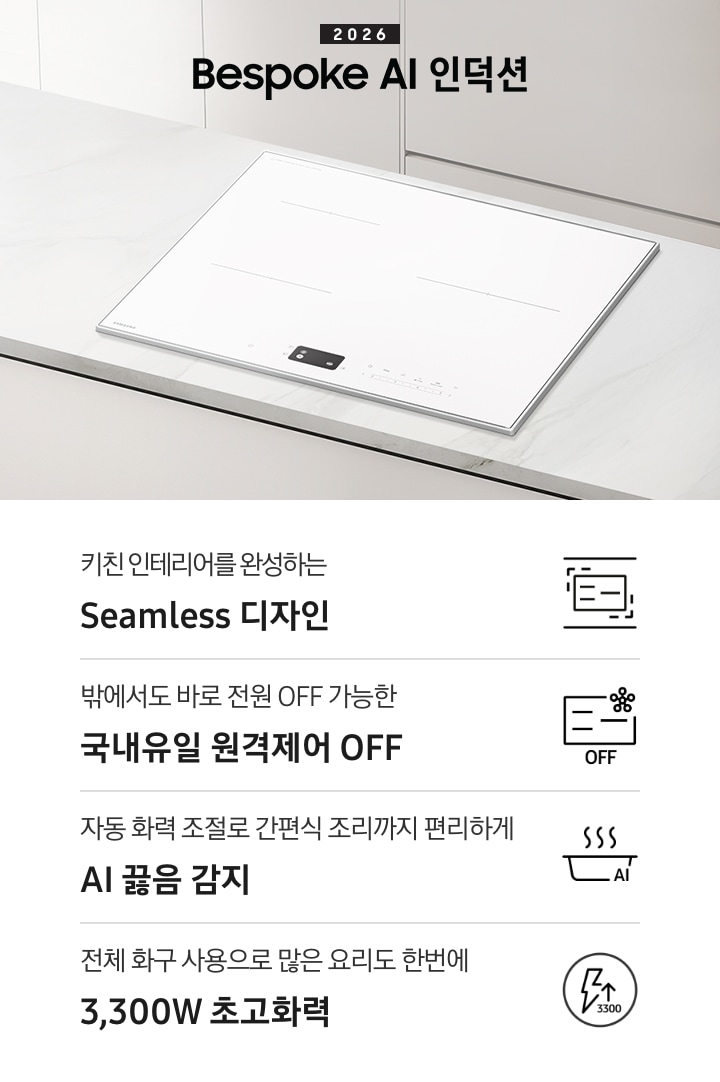 화이트 톤의 주방에 설치된 인덕션을 위에서 내려본 이미지를 배경으로 이미지 왼쪽 부분에는 2026 Bespoke AI 인덕션 텍스트가 적혀 있고 인덕션 상단 부분에는 화이트 색상의 수납장이 노출되고 있습니다. 이미지 하단 부분에는 4가지의 주요 특장점을 나열하여 보여주고 있습니다. 차례대로 첫 번째는 위아래 직선을 두고 있는 인덕션 아이콘과 하단에 키친 인테리어를 완성하는 Seamless 디자인 텍스트가 쓰여 있습니다. 두 번째로는 인덕션 아이콘과 오른쪽 상단부분에 스마트싱스 로고가 겹쳐 보이고 하단에 OFF 텍스트가 쓰여 있습니다. 그 하단 부분에는 밖에서도 바로 전원 OFF 가능한 국내 유일 원격제어 OFF 텍스트가 쓰여 있습니다. 세 번째로는 냄비 옆모습 아이콘과 상단에 물결 표시가 그려져 있고 냄비 아이콘 오른쪽 하단 부분에 AI 텍스트가 겹쳐 있습니다. 아이콘 하단에는 자동 화력 조절로 간편식 조리까지 편리하게 AI 끓음 감지 텍스트가 쓰여있습니다. 마지막으로는 원안에 번개 아이콘과 위를 가리키는 화살표가 겹쳐져 있고 3,300 텍스트가 적혀 있습니다. 아이콘 하단 부분에는 전체 화구 사용으로 많은 요리도 한번에 3,300W 초고화력 텍스트가 쓰여 있습니다.