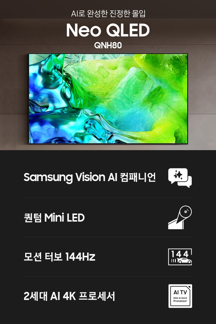 거실 벽에 TV가 설치되어 있습니다. TV 오른쪽에는 ‘AI로 완성한 진정한 몰입‘ 문구와 시리즈명인 ‘Neo QLED’와 모델명인 ‘QNH80’이 기재되어 있습니다. 이미지 하단에는 ‘Samsung Vision AI 컴패니언’, ‘퀀텀 Mini LED’,  ‘모션 터보 144Hz’, ‘2세대 AI 4K 프로세서’ 문구와 아이콘이 있습니다.