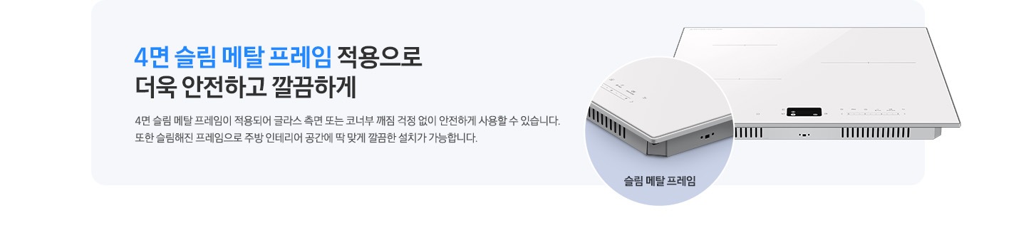 하늘색 사각 박스 안, 좌측에는 4면 슬림 메탈 프레임 적용으로 더욱 안전하고 깔끔하게, 4면 슬림 메탈 프레임이 적용되어 글라스 측면 또는 코너부 깨짐 걱정 없이 안전하게 사용할 수 있습니다. 또한 슬림해 진 프레임으로 주방 인테리어 공간에 딱 맞게 깔끔한 설치가 가능합니다.라는 문구가 적혀 있습니다. 오른쪽에는 인덕션이 보이고 왼쪽 하단으로 슬림 메탈 프레임이 적용된 모서리 부분이 원형으로 확대되어 보입니다.