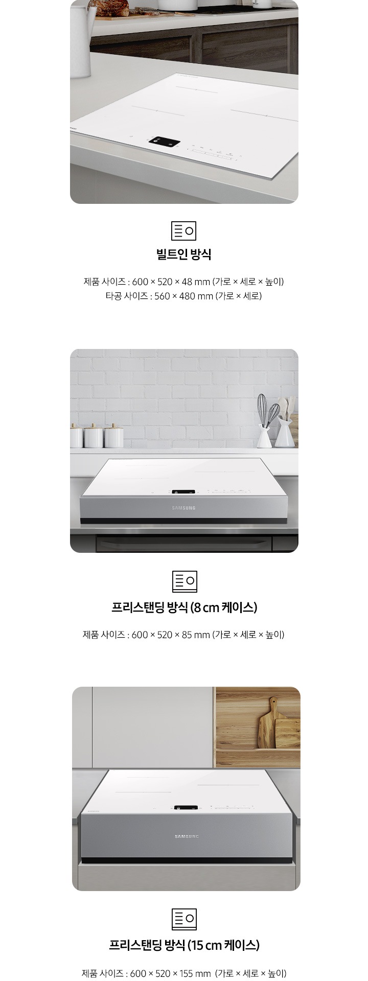 인덕션의 설치 타입이 3가지 유형을 3가지로 나누어 설명하고 있습니다. 첫 번째 이미지에는 갈색 패널에 흰색 상판 주방 테이블 위에 인덕션이 빌트인으로 설치되어 있습니다. 하단에는 빌트인 인덕션 아이콘과 빌트인 방식 제품 사이즈 600 x 520 x 49 mm (가로 x 세로 x 높이), 타공 사이즈 560 x 480 mm (가로 x 세로 x 높이) 텍스트가 쓰여 있습니다. 두 번째 이미지에는 흰색 타일이 붙어있는 주방 벽 아래 스테인리스 상판의 주방 테이블이 있습니다. 그 위에 8cm 케이스에 장착된 인덕션이 있습니다. 하단에는 프리스탠딩 인덕션 아이콘과 프리스탠딩 방식(8cm 케이스), 제품 사이즈 600 x 520 x 85 mm (가로 x 세로 x 높이) 텍스트가 쓰여 있습니다. 세 번째 이미지에는 흰색 상 부장 주방 옆에 원목 재질의 선반과 도마가 노출되고 있고 그 앞에 연한 회색의 주방 패널이 있습니다. 오목하게 설치 자리가 잡힌 주방 테이블 가운데 프리스탠딩 방식 15cm 케이스에 장착된 인덕션이 있습니다. 하단에는 프리스탠딩 인덕션 아이콘과 프리스탠딩 방식(15cm 케이스), 제품 사이즈 600 x 520 x 155 mm (가로 x 세로 x 높이) 텍스트가 쓰여 있습니다.
