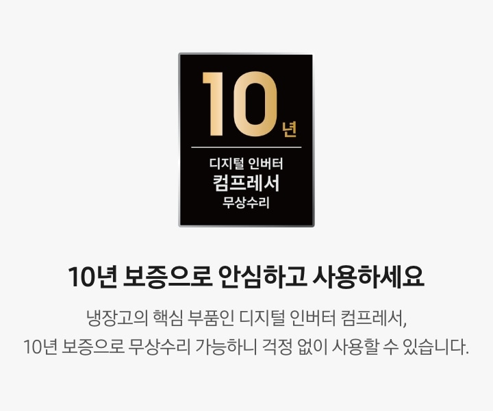 10년 보증으로 안심하고 사용하세요. 냉장고의 핵심 부품인 디지털 인버터 컴프레서, 10년 보증으로 무상수리 가능하니 걱정 없이 사용할 수 있습니다. 문구 좌측에 디지털 인버터 컴프레서 무상수리 10년 보증 로고가 나와있습니다.