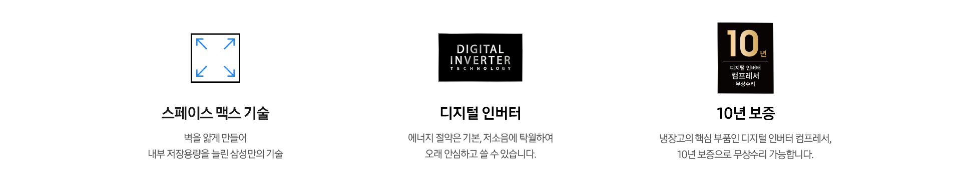 스페이스 맥스 기술. 벽을 얇게 만들어 내부 저장용량을 늘린 삼성의 기술. 디지털 인버터. 에너지 절약은 기본, 저소음에 탁월하여 오래 안심하고 쓸 수 있습니다. 10년 보증. 냉장고의 핵심 부품인 디지털 인버터 컴프레서는 10년 보증으로 무상수리 가능합니다. 각 문구가 아이콘과 함께 나와있습니다.