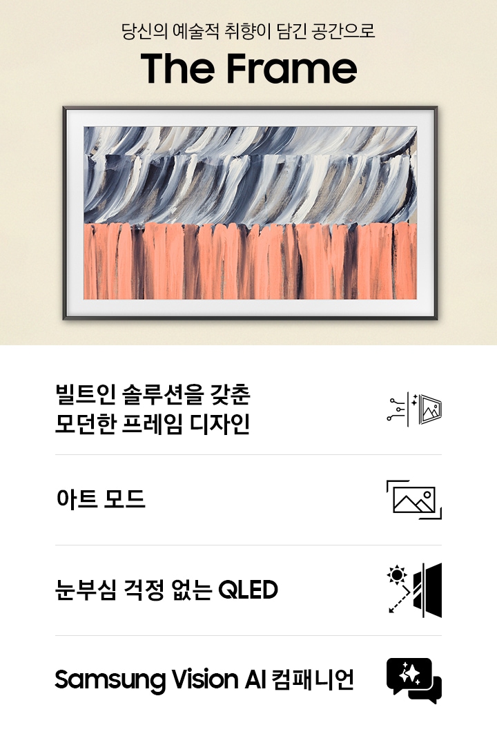 벽에 TV가 설치되어 있습니다. TV 아래에는 장식장이 있으며, 장식장 왼쪽으로는 1인용 의자와 테이블이 있습니다. 1인용 의자 위로 ‘당신의 예술적 취향이 담긴 공간으로‘ 문구와 TV의 모델명인 ‘The Frame’이 기재되어 있습니다. 이미지 하단에는 ‘빌트인 솔루션을 갖춘 모던한 프레임 디자인’, ‘아트 모드‘, ‘눈부심 걱정 없는 QLED‘, ‘Samsung Vision AI 컴패니언’ 문구와 아이콘이 있습니다.