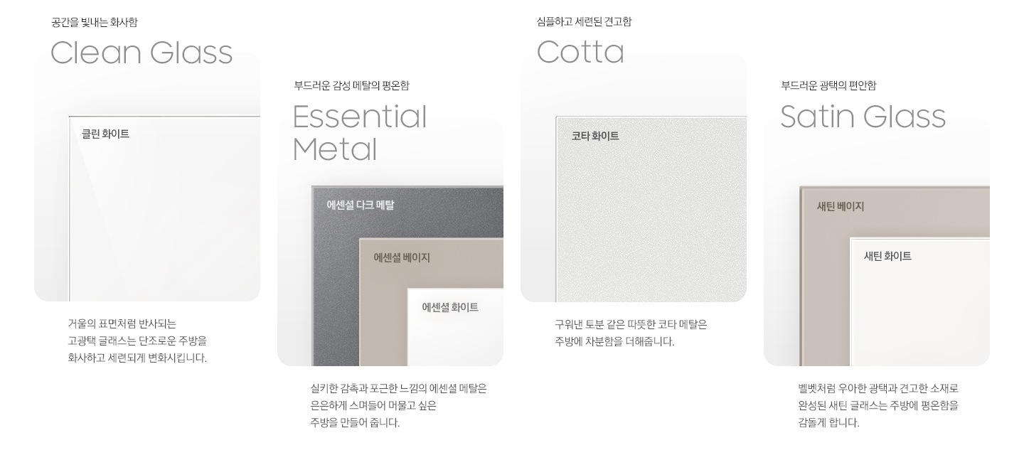 4가지 각 패널 소재의 명칭과 실제 패널 이미지컷, 패널의 설명이 나와있습니다. 공간을 빛내는 화사함 Clean Glass, 클린 화이트. 거울의 표면처럼 반사되는 고광택 글래스는 단조로운 주방을 화사하고 세련되게 변화시킵니다. 부드러운 감성 메탈의 평온함 Essential Meatal, 에센셜 다크 메탈/에센셜 베이지/에센셜 화이트. 실키한 감촉과 포근한 느낌의 에센셜 메탈은 은은하게 스며들어 머물고 싶은 주방을 만들어 줍니다. 심플하고 세련된 견고함 Cotta, 코타 화이트. 구워낸 토분 같은 따뜻한 코타 메탈은 주방에 차분함을 더해줍니다. 부드러운 광택의 편안함 Satin Glass, 새틴 베이지/새틴 화이트. 벨벳처럼 우아한 광택과 견고한 소재로 완성된 새틴 글래스는 주방에 평온함을 감돌게 합니다.