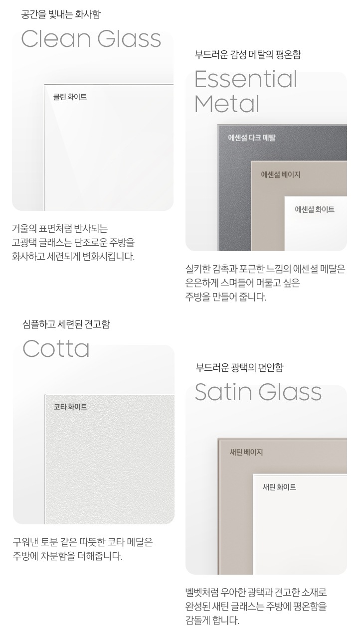 4가지 각 패널 소재의 명칭과 실제 패널 이미지컷, 패널의 설명이 나와있습니다. 공간을 빛내는 화사함 Clean Glass, 클린 화이트. 거울의 표면처럼 반사되는 고광택 글래스는 단조로운 주방을 화사하고 세련되게 변화시킵니다. 부드러운 감성 메탈의 평온함 Essential Meatal, 에센셜 다크 메탈/에센셜 베이지/에센셜 화이트. 실키한 감촉과 포근한 느낌의 에센셜 메탈은 은은하게 스며들어 머물고 싶은 주방을 만들어 줍니다. 심플하고 세련된 견고함 Cotta, 코타 화이트. 구워낸 토분 같은 따뜻한 코타 메탈은 주방에 차분함을 더해줍니다. 부드러운 광택의 편안함 Satin Glass, 새틴 베이지/새틴 화이트. 벨벳처럼 우아한 광택과 견고한 소재로 완성된 새틴 글래스는 주방에 평온함을 감돌게 합니다.