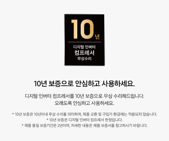 좌측에 10년 보증 디지털 인버터 컴프레서 무상수리 마크가 있으며 우측에 10년 보증으로 안심하고 사용하세요. 디지털 인버터 컴프레서 10년 보증으로 무상수리 해드립니다. 오래도록 안심하고 사용하세요. *10년 보증은 10년이내 무상 수리를 의미하며, 제품 교환 및 구입가 환급에는 적용되지 않습니다. *10년 보증은 디지털 인버터 컴프레서 한정입니다. *제품 품질 보증기간은 2년이며, 자세한 내용은 제품 보증서를 참고하시기 바랍니다. 문구가 작성되어 있음