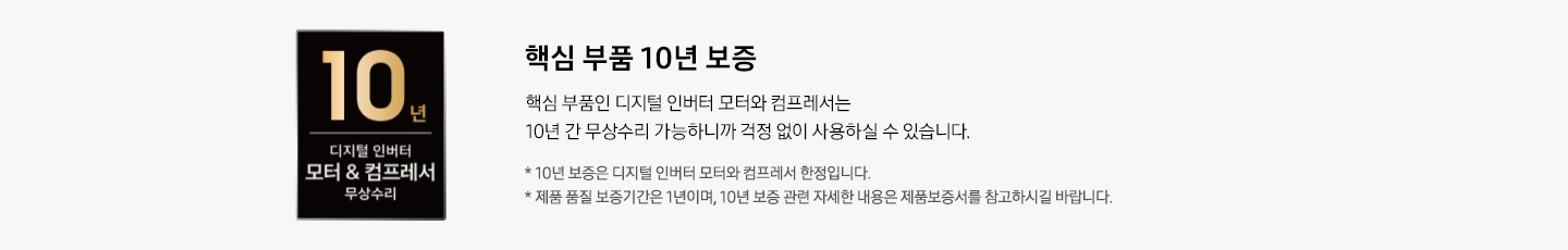10년 디지털 인버터 모터&컴프레서 무상수리 로고가 좌측에 있습니다. 우측에는 핵심 부품 10년 보증 타이틀과 핵심 부품인 디지털 인버터 모터와 컴프레서는 10년 간 무상수리 가능하니까 걱정 없이 사용하실 수 있습니다. 디스크랩션과 * 10년 보증은 디지털 인버터 모터와 컴프레서 한정입니다. * 제품 품질 보증기간은 1년이며, 10년 보증 관련 자세한 내용은 제품보증서를 참고하시길 바랍니다. 역자막있습니다.