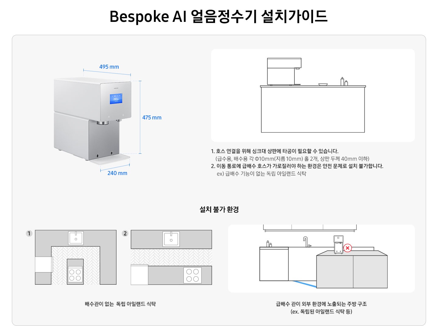 Bespoke AI 얼음정수기 설치가이드를 설명하는 이미지 입니다. Bespoke AI 얼음정수기 제품 측면이 나와있습니다. 가로 240mm, 세로 475mm, 깊이 495mm. 아일랜드 식탁 위 얼음정수기가 설치되어 있는 일러스트 이미지 입니다. 1. 호스 연결을 위해 싱크대 상판에 타공이 필요할 수 있습니다. (급수용, 배수용 각 Φ10mm(지름 10mm) 홀 2개, 상판 두께 40mm 이하) 2. 이동 통로에 급배수 호수가 가로질러야 하는 환경은 안전 문제로 설치 불가합니다. ex) 급배수 기능이 없는 독립 아일랜드 식탁. 설치 불가 환경-배수관이 없는 독립 아일랜드 식탁의 예시를 1,2번 일러스트로 나타내고 있습니다. 급배수 관이 외부 환경에 노출되는 주방 구조(ex.독립된 아일랜드 식탁 등)의 예시를 일러스트로 나타내고 있습니다.