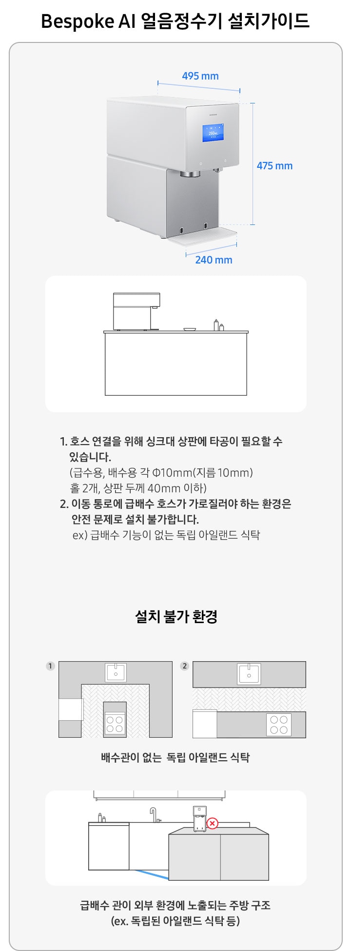 Bespoke AI 얼음정수기 설치가이드를 설명하는 이미지 입니다. Bespoke AI 얼음정수기 제품 측면이 나와있습니다. 가로 240mm, 세로 475mm, 깊이 495mm. 아일랜드 식탁 위 얼음정수기가 설치되어 있는 일러스트 이미지 입니다. 1. 호스 연결을 위해 싱크대 상판에 타공이 필요할 수 있습니다. (급수용, 배수용 각 Φ10mm(지름 10mm) 홀 2개, 상판 두께 40mm 이하) 2. 이동 통로에 급배수 호수가 가로질러야 하는 환경은 안전 문제로 설치 불가합니다. ex) 급배수 기능이 없는 독립 아일랜드 식탁. 설치 불가 환경-배수관이 없는 독립 아일랜드 식탁의 예시를 1,2번 일러스트로 나타내고 있습니다. 급배수 관이 외부 환경에 노출되는 주방 구조(ex.독립된 아일랜드 식탁 등)의 예시를 일러스트로 나타내고 있습니다.