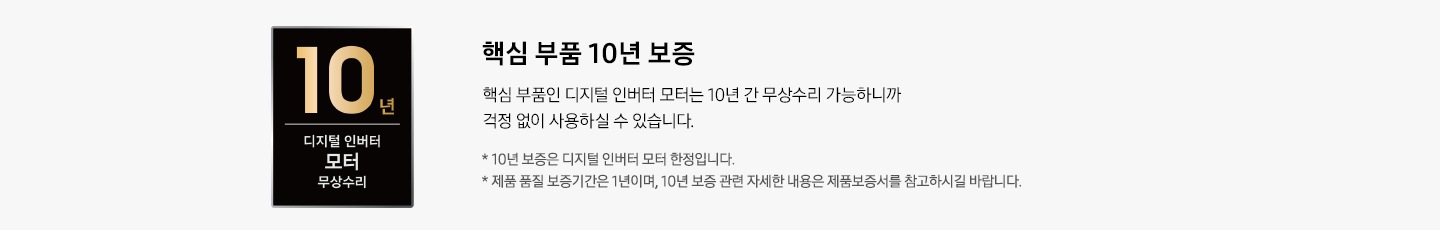 왼쪽에는 10년 디지털 인버터 모터 무상수리 로고있습니다. 오른쪽에는 핵심 부품 10년 보증 타이틀과 핵심 부품인 디지털 인버터 모터는 10년 간 무상수리 가능하니까 걱정 없이 사용하실 수 있습니다. 디스크랩션과 *10년 보증은 디지털 인버터 모터 한정입니다. *제품 품질 보증기간은 1년이며, 10년 보증 관련 자세한 내용은 제품보증서를 참고하시길 바랍니다. 역자막있습니다.