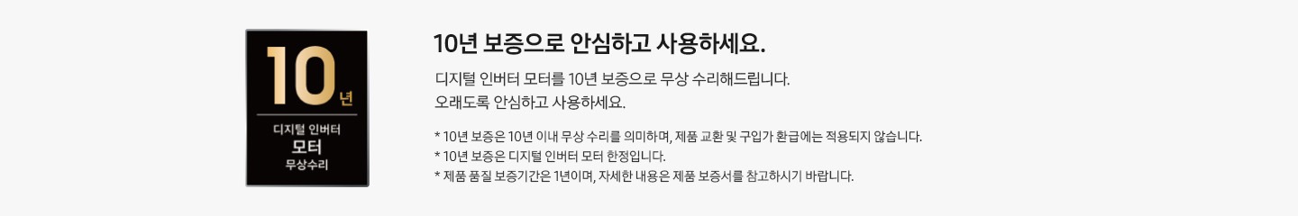 디지털 인버터 모터 10년 무상 보증 로고와 10년 보증으로  안심하고 사용하세요. 디지털 인버터 모터를 10년 보증으로 무상 수리해드립니다. 오래도록 안심하고 사용하세요. * 10년 보증은 10년 이내 무상 수리를 의미하며, 제품 교환 및 구입가 환급에는 적용되지 않습니다. * 10년 보증은 디지털 인버터 모터 한정입니다. * 제품 품질 보증기간은 1년이며, 자세한 내용은 제품 보증서를 참고하시기 바랍니다. 텍스트가 적혀 있습니다.