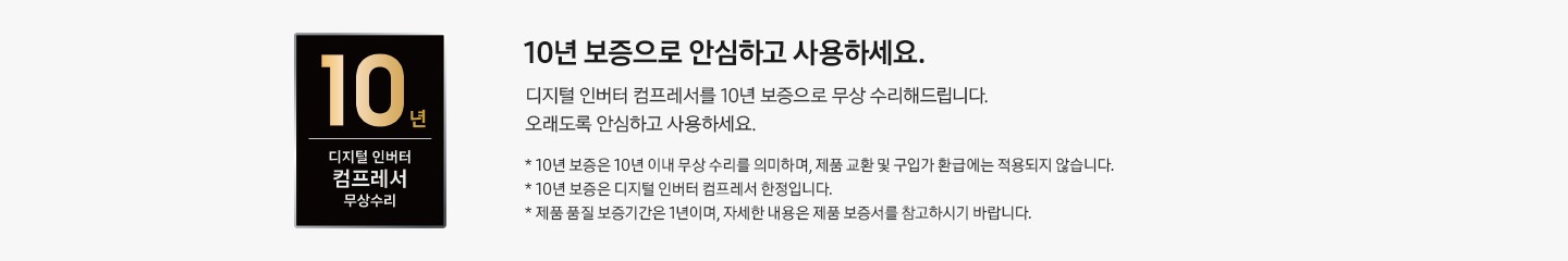 디지털 인버터 컴프레셔 10년 무상 보증 로고와 10년 보증으로  안심하고 사용하세요. 디지털 인버터 컴프레셔를 10년 보증으로 무상 수리해드립니다. 오래도록 안심하고 사용하세요. * 10년 보증은 10년 이내 무상 수리를 의미하며, 제품 교환 및 구입가 환급에는 적용되지 않습니다. * 10년 보증은 디지털 인버터 컴프레셔 한정입니다. * 제품 품질 보증기간은 1년이며, 자세한 내용은 제품 보증서를 참고하시기 바랍니다. 텍스트가 적혀 있습니다.