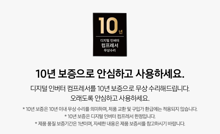 디지털 인버터 컴프레셔 10년 무상 보증 로고와 10년 보증으로  안심하고 사용하세요. 디지털 인버터 컴프레셔를 10년 보증으로 무상 수리해드립니다. 오래도록 안심하고 사용하세요. * 10년 보증은 10년 이내 무상 수리를 의미하며, 제품 교환 및 구입가 환급에는 적용되지 않습니다. * 10년 보증은 디지털 인버터 컴프레셔 한정입니다. * 제품 품질 보증기간은 1년이며, 자세한 내용은 제품 보증서를 참고하시기 바랍니다. 텍스트가 적혀 있습니다.