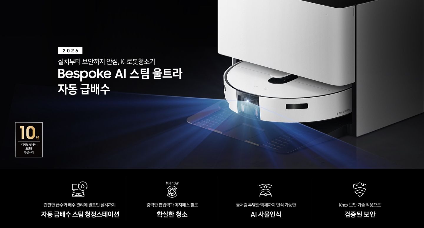 검은색 배경에 이미지 오른쪽 부분에는 Bespoke AI 스팀 울트라 자동 급배수가 약간 왼쪽으로 돌아간 측면 모습이 놓여 있고, 스팀 센서 부분에서 빛줄기가 퍼져 나오고 있습니다. 스팀 왼쪽 부분에는 2026 설치부터 보안까지 안심. K로봇청소기 Bespoke AI 스팀 울트라 자동 급배수 텍스트가 적혀 있습니다. 이미지 하단 부분에는 4가지의 특장점이 아이콘으로 설명되어 있으며, 첫 번째로 자동 급배수 스팀 청정스테이션 정면 아이콘과 상단에 동그랗게 돌아가는 화살표와 그 중간에 물방울 아이콘이 겹쳐져 있고 아이콘 하단에 간편한 급수와 배수 관리에 빌트인 설치까지 자동 급배수 스팀 천정스테이션 텍스트가 쓰여 있습니다. 두 번째로는 청소기 내부 모터가 회전하는 아이콘과 함께 상단에는 최대 10W 텍스트가 쓰여 있고, 아이콘 하단 부분에는 강력한 흡입력과 이지패스 휠로 확실한 청소 텍스트가 쓰여 있습니다. 세 번째로는 Bespoke AI 스팀 울트라를 상단에서 내려본 아이콘과 스팀 앞부분에서 선이 부채꼴 모양으로 커지며, 물방울이 선 중간 부분에 겹쳐 있는 아이콘과 하단에 물처럼 투명한 액체까지 인식 가능한 AI 사물인식 텍스트가 쓰여 있습니다. 마지막으로는 Knox 보안 아이콘과 하단에 Knox 보안 기술 적용으로 검증된 보안 텍스트가 쓰여있습니다. 이미지 모서리 부분에는 디지털 인버터 모터 10년보증로고가 반영되어 있습니다.