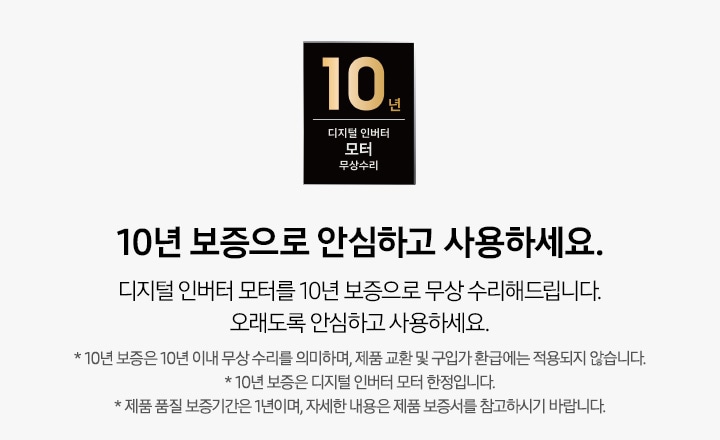 디지털 인버터 모터 10년 무상 보증 로고와 10년 보증으로  안심하고 사용하세요. 디지털 인버터 모터를 10년 보증으로 무상 수리해드립니다. 오래도록 안심하고 사용하세요. * 10년 보증은 10년 이내 무상 수리를 의미하며, 제품 교환 및 구입가 환급에는 적용되지 않습니다. * 10년 보증은 디지털 인버터 모터 한정입니다. * 제품 품질 보증기간은 1년이며, 자세한 내용은 제품 보증서를 참고하시기 바랍니다. 텍스트가 적혀 있습니다.