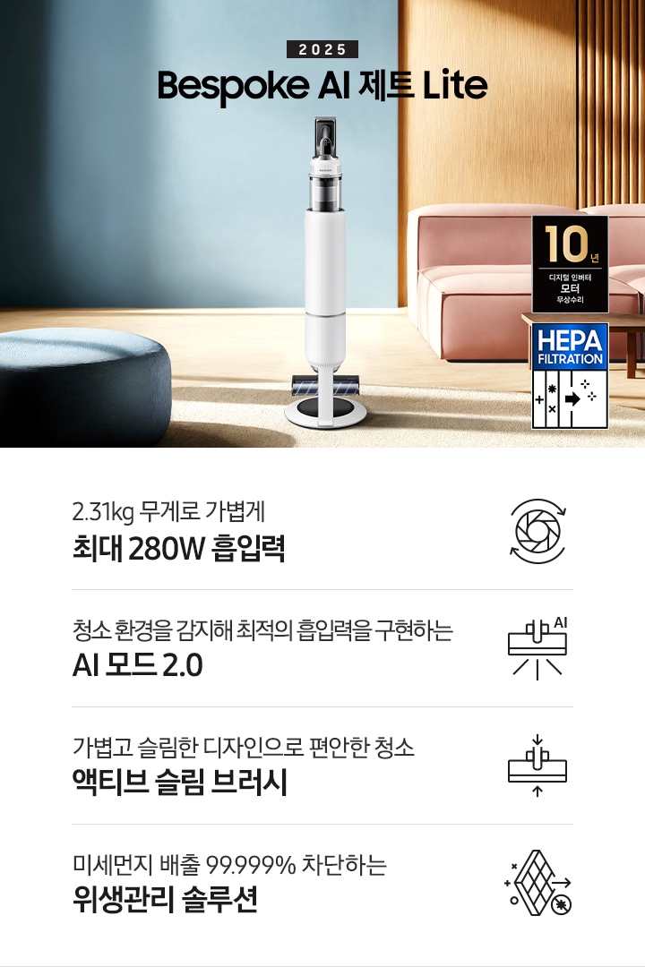 약간 어두운 우드 톤과 파란색, 핑크색이 섞여있는 거실 전경 가운데 Bespoke AI 제트 Lite 280W가 이미지 중간에 서있습니다. 이미지 왼쪽 부분에는 햇빛이 들어오는 창문과 창문 앞에 어두운 파란색의 1인용 소파가 놓여져 있고 이미지 오른쪽 부분에는 어두운 색상의 소파가 놓여져 있고 소파 앞부분에는 어두운 우드 톤의 테이블이 보이고 있습니다. 이미지 오른쪽 하단에는 헤파필터 아이콘이 있습니다. 하단 제품 특장점으로는 청소기 내부 모터가 회전하는 아이콘과 함께 2.31kg 무게로 가볍게 최대 280W 흡입력, 브러시가 AI로 흡입력을 변경하는 아이콘과 함께 청소 환경을 감지해 최적의 흡입력을 구현하는 AI 모드 2.0,&nbsp;브러시가 얇아졌다는 아이콘과 함께 가볍고 슬림한 디자인으로 편안한 청소 액티브 슬림 브러시, 미세먼지가 통과하지 못하는 아이콘과 함께 미세먼지 배출 99.999% 차단하는 위생관리 솔루션이라는 문구가 적혀 있습니다.  이미지 모서리 부분에는 디지털 인버터 모터 10년보증로고가 반영되어 있습니다.