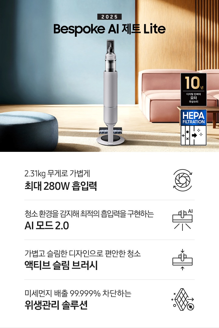 약간 어두운 우드 톤과 파란색, 핑크색이 섞여있는 거실 전경 가운데 Bespoke AI 제트 Lite 280W가 이미지 중간에 서있습니다. 이미지 왼쪽 부분에는 햇빛이 들어오는 창문과 창문 앞에 어두운 파란색의 1인용 소파가 놓여져 있고 이미지 오른쪽 부분에는 어두운 색상의 소파가 놓여져 있고 소파 앞부분에는 어두운 우드 톤의 테이블이 보이고 있습니다. 이미지 오른쪽 하단에는 헤파필터 아이콘이 있습니다. 하단 제품 특장점으로는 청소기 내부 모터가 회전하는 아이콘과 함께 2.31kg 무게로 가볍게 최대 280W 흡입력, 브러시가 AI로 흡입력을 변경하는 아이콘과 함께 청소 환경을 감지해 최적의 흡입력을 구현하는 AI 모드 2.0,&nbsp;브러시가 얇아졌다는 아이콘과 함께 가볍고 슬림한 디자인으로 편안한 청소 액티브 슬림 브러시, 미세먼지가 통과하지 못하는 아이콘과 함께 미세먼지 배출 99.999% 차단하는 위생관리 솔루션이라는 문구가 적혀 있습니다.  이미지 모서리 부분에는 디지털 인버터 모터 10년보증로고가 반영되어 있습니다.