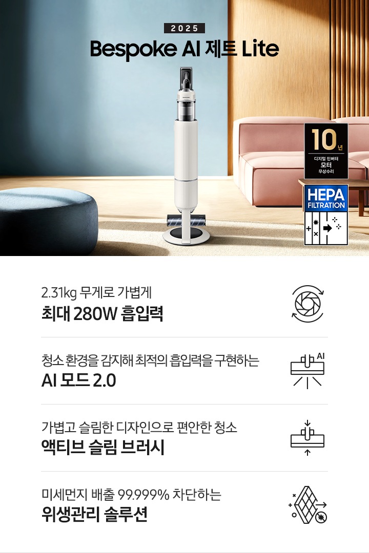약간 어두운 우드 톤과 파란색, 핑크색이 섞여있는 거실 전경 가운데 Bespoke AI 제트 Lite 280W가 이미지 중간에 서있습니다. 이미지 왼쪽 부분에는 햇빛이 들어오는 창문과 창문 앞에 어두운 파란색의 1인용 소파가 놓여져 있고 이미지 오른쪽 부분에는 어두운 색상의 소파가 놓여져 있고 소파 앞부분에는 어두운 우드 톤의 테이블이 보이고 있습니다. 이미지 오른쪽 하단에는 헤파필터 아이콘이 있습니다. 하단 제품 특장점으로는 청소기 내부 모터가 회전하는 아이콘과 함께 2.31kg 무게로 가볍게 최대 280W 흡입력, 브러시가 AI로 흡입력을 변경하는 아이콘과 함께 청소 환경을 감지해 최적의 흡입력을 구현하는 AI 모드 2.0,&nbsp;브러시가 얇아졌다는 아이콘과 함께 가볍고 슬림한 디자인으로 편안한 청소 액티브 슬림 브러시, 미세먼지가 통과하지 못하는 아이콘과 함께 미세먼지 배출 99.999% 차단하는 위생관리 솔루션이라는 문구가 적혀 있습니다. 이미지 모서리 부분에는 디지털 인버터 모터 10년보증로고가 반영되어 있습니다.