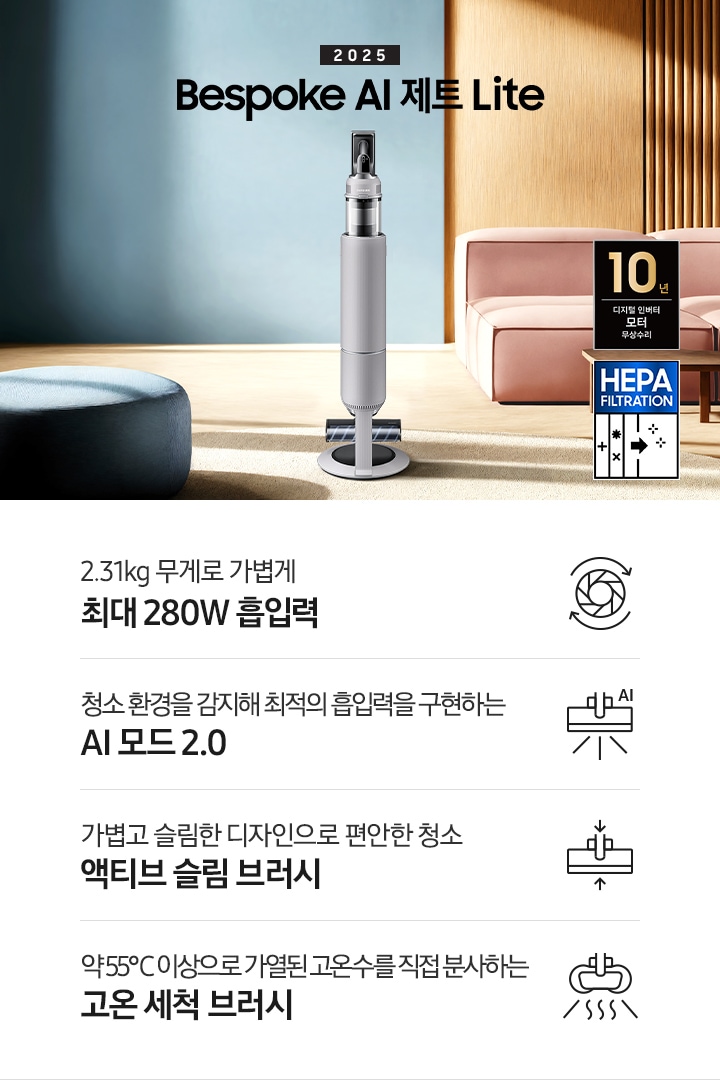 약간 어두운 우드 톤과 파란색, 핑크색이 섞여있는 거실 전경 가운데 Bespoke AI 제트 Lite 280W가 이미지 중간에 서있습니다. 이미지 왼쪽 부분에는 햇빛이 들어오는 창문과 창문 앞에 어두운 파란색의 1인용 소파가 놓여져 있고 이미지 오른쪽 부분에는 어두운 색상의 소파가 놓여져 있고 소파 앞부분에는 어두운 우드 톤의 테이블이 보이고 있습니다. 이미지 오른쪽 하단에는 헤파필터 아이콘이 있습니다. 하단 제품 특장점으로는 청소기 내부 모터가 회전하는 아이콘과 함께 2.31kg 무게로 가볍게 최대 280W 흡입력, 브러시가 AI로 흡입력을 변경하는 아이콘과 함께 청소 환경을 감지해 최적의 흡입력을 구현하는 AI 모드 2.0,&nbsp;브러시가 얇아졌다는 아이콘과 함께 가볍고 슬림한 디자인으로 편안한 청소 액티브 슬림 브러시, 고온수 세척 브러시가 고온수를 분사하는 아이콘과 함께 약 55℃ 이상으로 가열된 고온수를 직접 분사하는 고온수 세척 브러시라는 문구가 적혀 있습니다. 이미지 모서리 부분에는 디지털 인버터 모터 10년보증로고가 반영되어 있습니다.