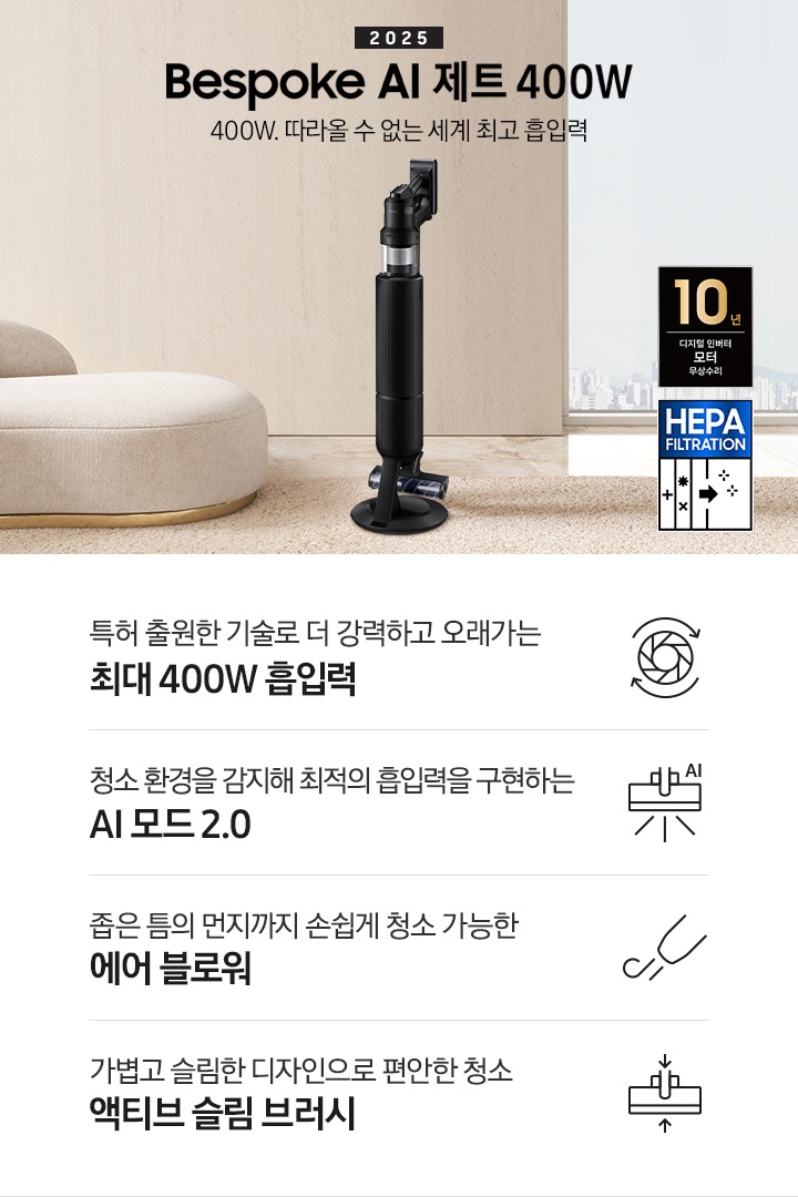 베이지 톤의 거실을 배경으로 대리석 바닥 위에 베이지 색상의 카펫이 깔려 있으며 이미지 왼쪽 부분에는 둥근 모양의 아이보리 색상의 패브릭 소파가 보이고 있습니다. 이미지 오른쪽 부분에는 창문 밖으로 아파트와 하늘이 흐리게 보이고 하단에는 헤파필터 아이콘이 있습니다. 이미지 중간 부분에는 2025 Bespoke AI 제트 400W 400W. 따라올 수 없는 세계 최고 흡입력 텍스트와 Bespoke AI 제트 400W 제품 정면 이미지가 배치되어 있습니다. 이미지 하단에는 특장점 중 4가지를 선정하여 보여주고 있으며, 청소기 내부 모터가 회전하는 아이콘과 함께 특허 출원한 기술로 더 강력하고 오래가는 최대 400W 흡입력 텍스트, 브러시가 AI로 흡입력을 변경하는 아이콘과 함께 청소 환경을 감지해 최적의 흡입력을 구현하는 AI 모드 2.0 텍스트,&nbsp;에어 블로워에서 바람이 나오는 아이콘과 함께 좁은 틈의 먼지까지 손쉽게 청소 가능한 에어 블로워 텍스트, 브러시가 얇아졌다는 아이콘과 함께 가볍고 슬림한 디자인으로 편안한 청소 액티브 슬림 브러시 텍스트가 왼쪽에서 오른쪽으로 나열되어 있습니다. 이미지 모서리 부분에는 디지털 인버터 모터 10년보증로고가 반영되어 있습니다.