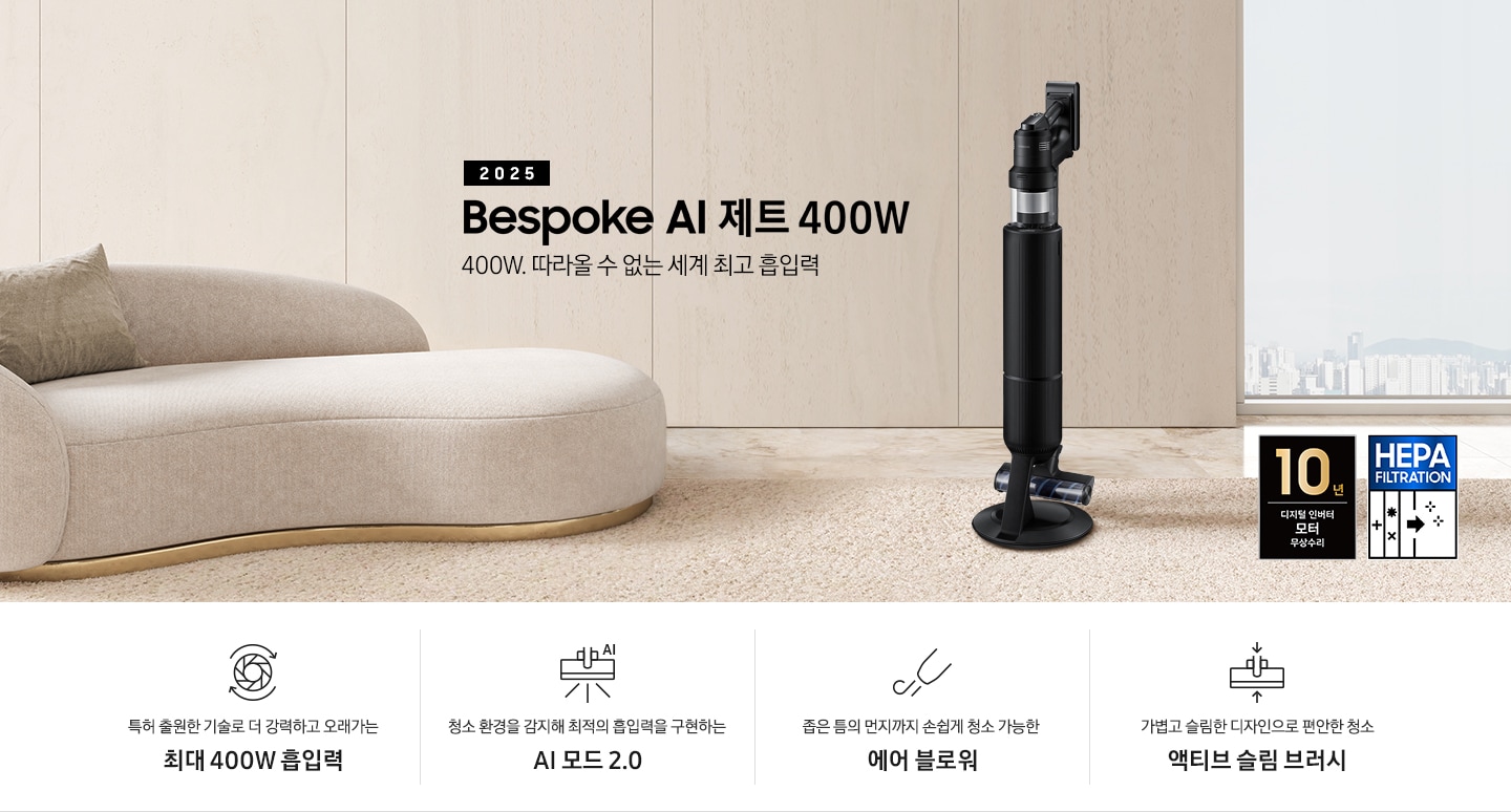 베이지 톤의 거실을 배경으로 대리석 바닥 위에 베이지 색상의 카펫이 깔려 있으며 이미지 왼쪽 부분에는 둥근 모양의 아이보리 색상의 패브릭 소파가 보이고 있습니다. 이미지 오른쪽 부분에는 창문 밖으로 아파트와 하늘이 흐리게 보이고 하단에는 헤파필터 아이콘이 있습니다. 이미지 중간 부분에는 2025 Bespoke AI 제트 400W 400W. 따라올 수 없는 세계 최고 흡입력 텍스트와 Bespoke AI 제트 400W 제품 정면 이미지가 배치되어 있습니다. 이미지 하단에는 특장점 중 4가지를 선정하여 보여주고 있으며, 청소기 내부 모터가 회전하는 아이콘과 함께 특허 출원한 기술로 더 강력하고 오래가는 최대 400W 흡입력 텍스트, 브러시가 AI로 흡입력을 변경하는 아이콘과 함께 청소 환경을 감지해 최적의 흡입력을 구현하는 AI 모드 2.0 텍스트,&nbsp;에어 블로워에서 바람이 나오는 아이콘과 함께 좁은 틈의 먼지까지 손쉽게 청소 가능한 에어 블로워 텍스트, 브러시가 얇아졌다는 아이콘과 함께 가볍고 슬림한 디자인으로 편안한 청소 액티브 슬림 브러시 텍스트가 왼쪽에서 오른쪽으로 나열되어 있습니다. 이미지 모서리 부분에는 디지털 인버터 모터 10년보증로고가 반영되어 있습니다.