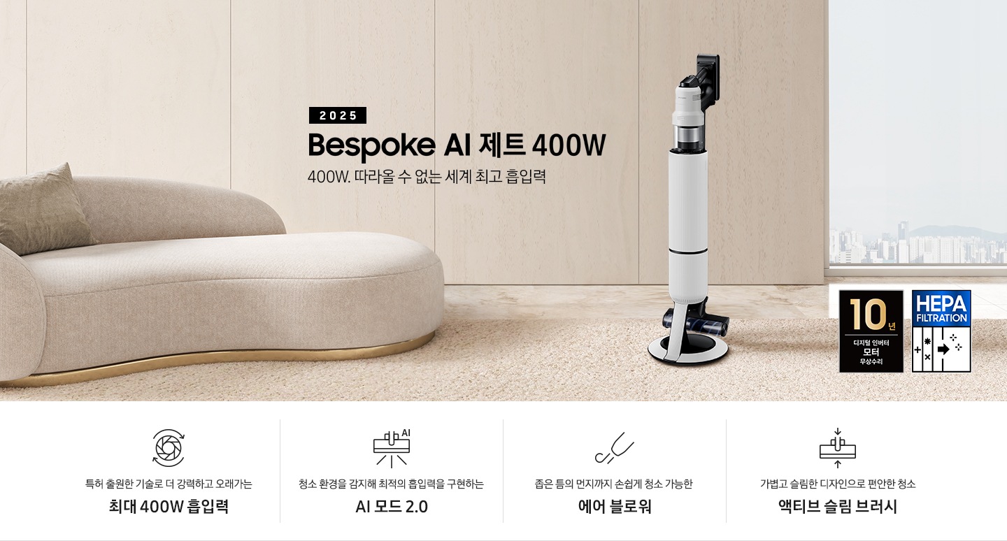 베이지 톤의 거실을 배경으로 대리석 바닥 위에 베이지 색상의 카펫이 깔려 있으며 이미지 왼쪽 부분에는 둥근 모양의 아이보리 색상의 패브릭 소파가 보이고 있습니다. 이미지 오른쪽 부분에는 창문 밖으로 아파트와 하늘이 흐리게 보이고 하단에는 헤파필터 아이콘이 있습니다. 이미지 중간 부분에는 2025 Bespoke AI 제트 400W 400W. 따라올 수 없는 세계 최고 흡입력 텍스트와 Bespoke AI 제트 400W 제품 정면 이미지가 배치되어 있습니다. 이미지 하단에는 특장점 중 4가지를 선정하여 보여주고 있으며, 청소기 내부 모터가 회전하는 아이콘과 함께 특허 출원한 기술로 더 강력하고 오래가는 최대 400W 흡입력 텍스트, 브러시가 AI로 흡입력을 변경하는 아이콘과 함께 청소 환경을 감지해 최적의 흡입력을 구현하는 AI 모드 2.0 텍스트,&nbsp;에어 블로워에서 바람이 나오는 아이콘과 함께 좁은 틈의 먼지까지 손쉽게 청소 가능한 에어 블로워 텍스트, 브러시가 얇아졌다는 아이콘과 함께 가볍고 슬림한 디자인으로 편안한 청소 액티브 슬림 브러시 텍스트가 왼쪽에서 오른쪽으로 나열되어 있습니다. 이미지 모서리 부분에는 디지털 인버터 모터 10년보증로고가 반영되어 있습니다.