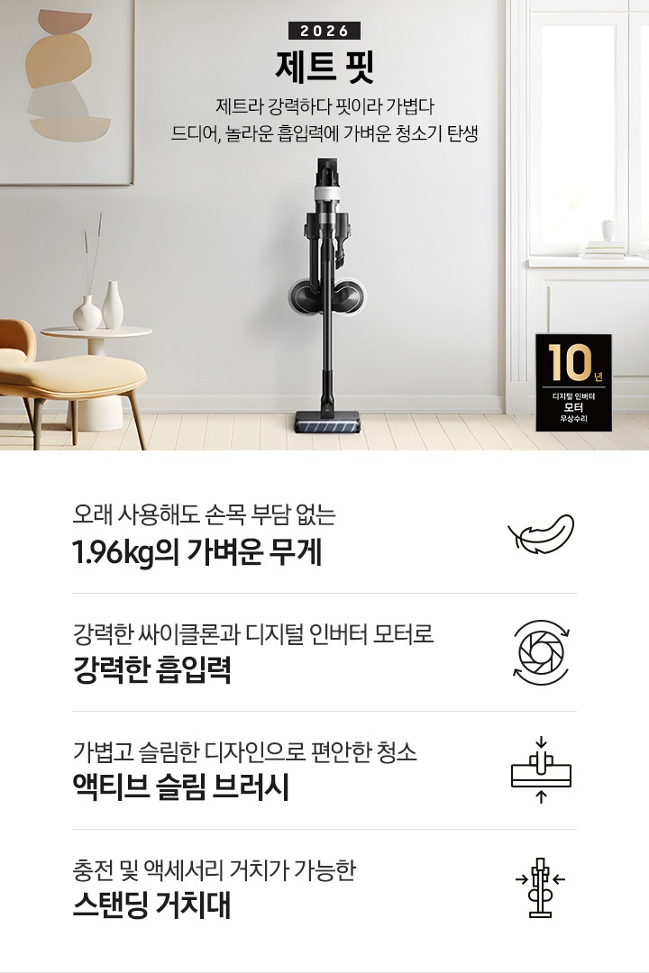 화이트 톤의 벽과 바닥을 배경으로 이미지 왼쪽 부분에는 브라운 색상의 1인용 소파와 다리 받침대가 놓여 있고 바로 오른쪽 부분에 화이트 색상의 테이블 위에 화이트 색상의 꽃병 2개가 나열되어 있습니다. 이미지 오른쪽 부분에는 화이트 색상의 창문에서 햇볕이 들어오고 있습니다. 이미지 중간 상단 부분에는 2026 제트 핏 제트라 강력하다 핏이라 가볍다 드디어, 놀라운 흡입력에 가벼운 청소기 탄생 텍스트가 쓰여 있고 텍스트 오른쪽 부분에 제트핏 정면 이미지를 확인할 수 있습니다. 이미지 모서리 부분에는 디지털 인버터 모터 10년보증로고가 반영되어 있습니다.