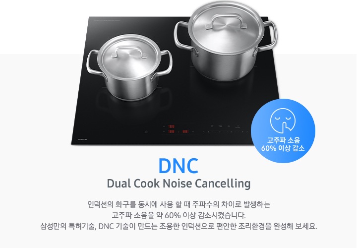 연한 파란색 바 형태의 사각 박스 왼쪽에는 인덕션이 모습이 있고 그 위에는 사이즈가 조금 다른 스테인리스 냄비가 2개 올려져 있습니다. 인덕션 오른쪽 하단에는 입을 가리고 있는 사람 얼굴의 아이콘이 있고 고주파 소음 감소 60% 이상 감소라는 문구가 파란색 원 안에 표현되어 있습니다. 사각 박스 왼쪽에는 DNC Dual Cook Noise Cancelling 인덕션의 화구를 동시에 사용할 때 주파수의 차이로 발생하는 고주파 소음을 약 60% 이상 감소시켰습니다. 삼성만의 특허기술, DNC 기술이 만드는 조용한 인덕션으로 편안한 조리환경을 완성해 보세요.라는 설명이 적혀 있습니다.