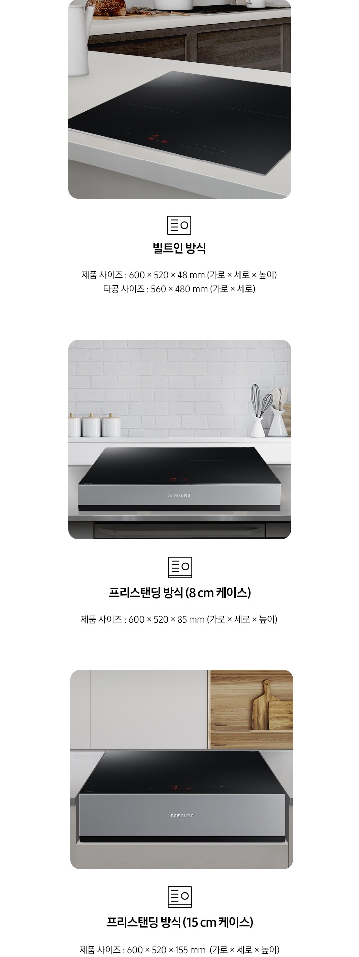 인덕션의 설치 타입이 3가지 유형을 3가지로 나누어 설명하고 있습니다. 첫 번째 이미지에는 갈색 패널에 흰색 상판 주방 테이블 위에 인덕션이 빌트인으로 설치되어 있습니다. 하단에는 빌트인 인덕션 아이콘과 빌트인 방식, 제품 사이즈 600 x 520 x 48 mm (가로 x 세로 x 높이), 타공 사이즈 560 x 480 mm (가로 x 세로 x 높이) 텍스트가 쓰여 있습니다. 두 번째 이미지에는 흰색 타일이 붙어있는 주방 벽 아래 스테인리스 상판의 주방 테이블이 있습니다. 그 위에 8cm 케이스에 장착 된 인덕션이 위치해 있습니다. 하단에는 프리스탠딩 인덕션 아이콘과 프리스탠딩 방식(8cm 케이스), 제품 사이즈 600 x 520 x 85 mm (가로 x 세로 x 높이) 텍스트가 쓰여 있습니다. 세 번째 이미지에는 흰색 상 부장 주방 옆에 원목 재질의 선반과 도마가 놓여있고 그 옆에 연한 회색의 주방 패널이 있습니다. 오목하게 설치 자리가 잡힌 주방 테이블 가운데 프리스탠딩 방식 15cm 케이스에 장착된 인덕션이 있습니다. 하단에는 프리스탠딩 인덕션 아이콘이과 프리스탠딩 방식(15cm 케이스), 제품 사이즈 600 x 520 x 155 mm (가로 x 세로 x 높이) 텍스트가 쓰여 있습니다.