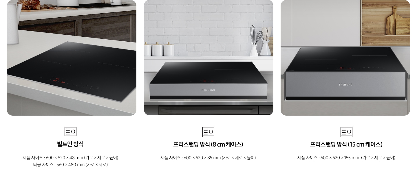 인덕션의 설치 타입이 3가지 유형을 3가지로 나누어 설명하고 있습니다. 첫 번째 이미지에는 갈색 패널에 흰색 상판 주방 테이블 위에 인덕션이 빌트인으로 설치되어 있습니다. 하단에는 빌트인 인덕션 아이콘과 빌트인 방식, 제품 사이즈 600 x 520 x 48 mm (가로 x 세로 x 높이), 타공 사이즈 560 x 480 mm (가로 x 세로 x 높이) 텍스트가 쓰여 있습니다. 두 번째 이미지에는 흰색 타일이 붙어있는 주방 벽 아래 스테인리스 상판의 주방 테이블이 있습니다. 그 위에 8cm 케이스에 장착 된 인덕션이 위치해 있습니다. 하단에는 프리스탠딩 인덕션 아이콘과 프리스탠딩 방식(8cm 케이스), 제품 사이즈 600 x 520 x 85 mm (가로 x 세로 x 높이) 텍스트가 쓰여 있습니다. 세 번째 이미지에는 흰색 상 부장 주방 옆에 원목 재질의 선반과 도마가 놓여있고 그 옆에 연한 회색의 주방 패널이 있습니다. 오목하게 설치 자리가 잡힌 주방 테이블 가운데 프리스탠딩 방식 15cm 케이스에 장착된 인덕션이 있습니다. 하단에는 프리스탠딩 인덕션 아이콘이과 프리스탠딩 방식(15cm 케이스), 제품 사이즈 600 x 520 x 155 mm (가로 x 세로 x 높이) 텍스트가 쓰여 있습니다.