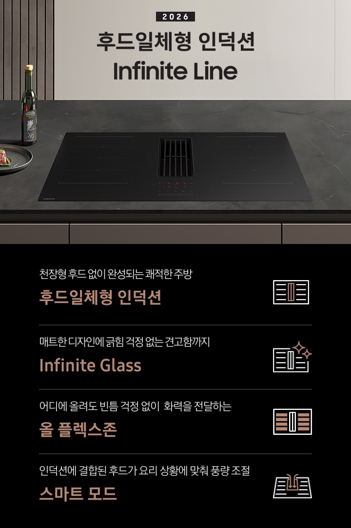 이미지 상단 부분에는 어두운 톤의 주방을 배경으로 Infinite Line 후드일체형 인덕션이 블랙에 가까운 진한 그레이 색상의 대리석 상판과 인덕션이 설치되어 있고 인덕션 왼쪽에는 은색 접시에 담긴 고기와 초록색의 병이 놓여 있습니다. Infinite Line 후드일체형 인덕션 상단 부분에는 어두운 톤의 아이보리 색상 수납장이 배치되어 있고 그 앞에 2026 Infinite Line 후드일체형 인덕션 텍스트가 쓰여 있습니다. 이미지 하단 부분에는 4가지의 특장점이 나열되어 있습니다. 첫 번째로는 Infinite Line 후드일체형 인덕션 아이콘과 아이콘 하단에 천장형 후드 없이 완성되는 쾌적한 주방 후드일체형 인덕션 텍스트가 쓰여 있습니다. 두 번째로는 Infinite Line 후드일체형 인덕션 아이콘과 오른쪽 윗부분에 반짝이는 효과 아이콘이 겹쳐져 있고 아이콘 하단에 매트한 디자인에 긁힘 걱정 없는 견고함까지 Infinite Glass 텍스트가 쓰여 있습니다. 세 번째로는 Infinite Line 후드일체형 인덕션 아이콘 내부에 화력이 올라오는 곳을 표시하여 알려주는 아이콘과 하단에 어디에 올려도 빈틈 걱정 없이 화력을 전달하는 올 플렉스존 텍스트가 쓰여 있습니다.  마지막으로는 Infinite Line 후드일체형 인덕션의 중앙에 있는 후드로 흡입되는 모습을 화실표로 표현한 아이콘과 하단에 인덕션에 결합된 후드가 요리 상황에 맞춰 풍량 조절 스마트 모드 텍스트가 쓰여 있습니다. 