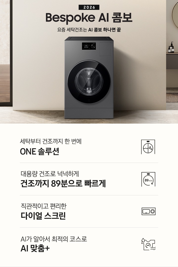 2026 Bespoke AI 콤보 앞으로의 세탁건조는 AI 콤보 하나면 끝. 베이지톤 벽면에 AI 콤보가 설치되어 있습니다. 우측으로는 작은 세면대가 벽에 설치되어 있고 윗쪽에 거울이 달려있는 연출된 이미지 입니다. 인테리어컷 하단에는 3가지 특장점이 아이콘과 함께 나와있습니다. 세탁부터 건조까지 한 번에 ONE 솔루션 문구와 아이콘, 대용량 건조로 넉넉하게 건조까지 89분으로 빠르게 문구와 아이콘, 직관적이고 편리한 다이얼 스크린 문구와 아이콘, AI가 알아서 최적의 코스로 AI 맞춤+ 문구와 아이콘.