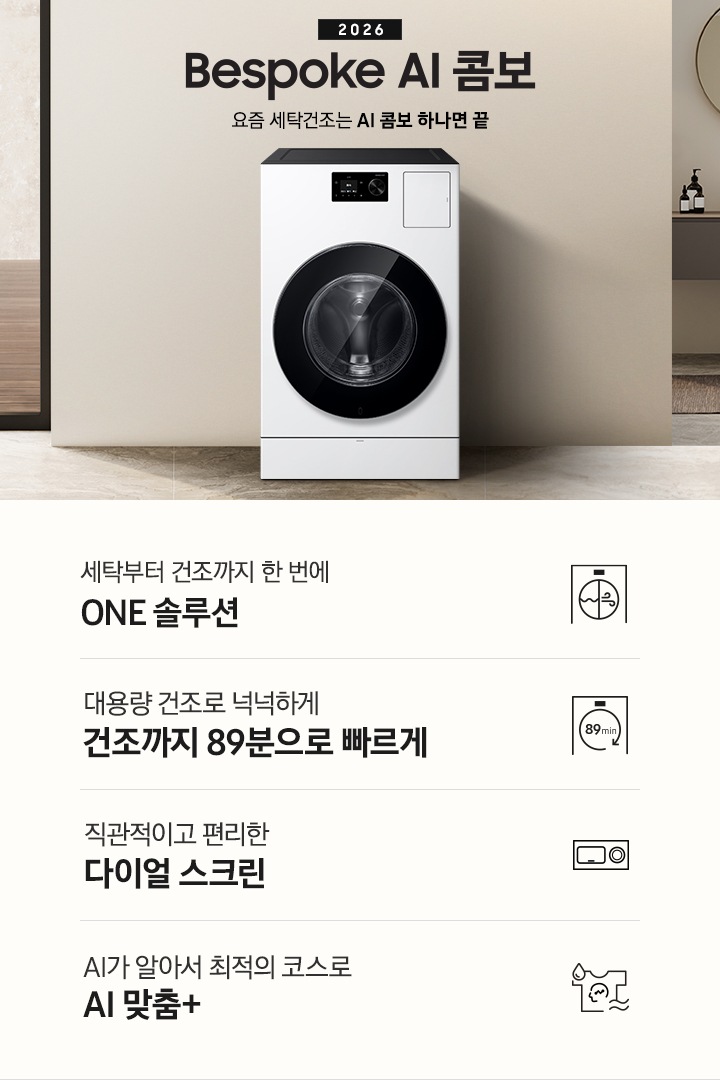 2026 Bespoke AI 콤보 앞으로의 세탁건조는 AI 콤보 하나면 끝. 베이지톤 벽면에 AI 콤보가 설치되어 있습니다. 우측으로는 작은 세면대가 벽에 설치되어 있고 윗쪽에 거울이 달려있는 연출된 이미지 입니다. 인테리어컷 하단에는 3가지 특장점이 아이콘과 함께 나와있습니다. 세탁부터 건조까지 한 번에 ONE 솔루션 문구와 아이콘, 대용량 건조로 넉넉하게 건조까지 89분으로 빠르게 문구와 아이콘, 직관적이고 편리한 다이얼 스크린 문구와 아이콘, AI가 알아서 최적의 코스로 AI 맞춤+ 문구와 아이콘.