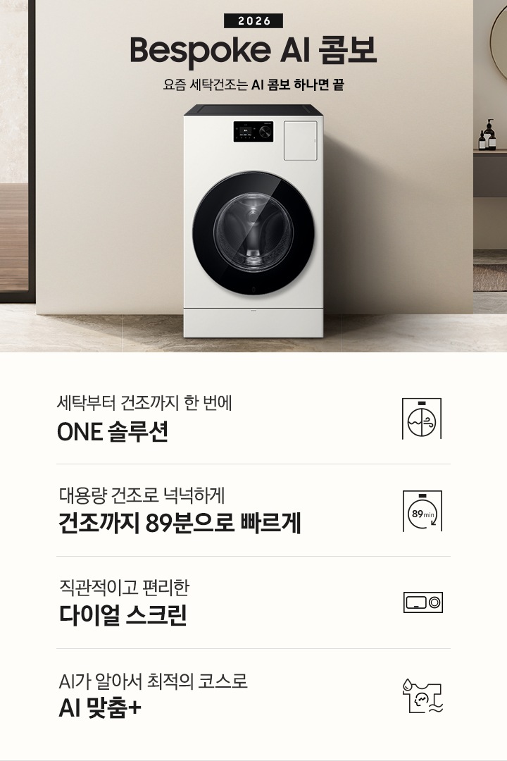 2026 Bespoke AI 콤보 앞으로의 세탁건조는 AI 콤보 하나면 끝. 베이지톤 벽면에 AI 콤보가 설치되어 있습니다. 우측으로는 작은 세면대가 벽에 설치되어 있고 윗쪽에 거울이 달려있는 연출된 이미지 입니다. 인테리어컷 하단에는 3가지 특장점이 아이콘과 함께 나와있습니다. 세탁부터 건조까지 한 번에 ONE 솔루션 문구와 아이콘, 대용량 건조로 넉넉하게 건조까지 89분으로 빠르게 문구와 아이콘, 직관적이고 편리한 다이얼 스크린 문구와 아이콘, AI가 알아서 최적의 코스로 AI 맞춤+ 문구와 아이콘.