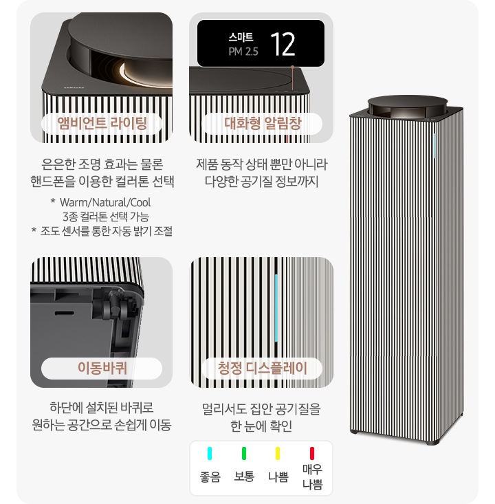 오른쪽에는 Infinite AI 공기청정기가 우측 45도 각도로 서 있습니다. 공기청정기 왼쪽으로는 공기청정기의 다양한 기능에 대해 설명되어 있습니다. 첫 번째는 Infinite AI 공기청정기의 앰비언트 라이팅 부분이 확대되어 있고, 이미지 하단에는 앰비언트 라이팅 은은한 조명 효과는 물론 핸드폰을 이용한 컬러 톤 선택 가능 * Warm/Natural/Cool 3종 컬러톤 선택 가능 * 조도 센서를 통한 자동 밝기 조절이라는 문구가 적혀 있습니다. 두 번째는 알림 창 부분이 확대되어 있고 이미지 하단에는 대화형 알림창 제품 동작 상태뿐 아니라 다양한 공기질 정보까지라는 문구가 적혀 있습니다. 세 번째는 Infinite AI 공기청정기 하단의 이동바퀴 부분이 확대되어 있고 이미지 하단에는 이동바퀴 하단에 설치된 바퀴로 원하는 공간으로 손쉽게 이동이라는 문구가 적혀 있습니다. 네 번째로는 공기청정기 좋음 상태를 알려주는 청정 디스플레이 부분이 확대되어 있고 상단 부분에 파란색 좋음, 초록색 보통, 노란색 나쁨, 빨간색 매우 나쁨으로 표를 그려 상태를 알려주고 있습니다. 이미지 하단에는 청정 디스플레이 멀리서도 집안 공기질을 한 눈에 확인이라는 문구가 적혀 있습니다.