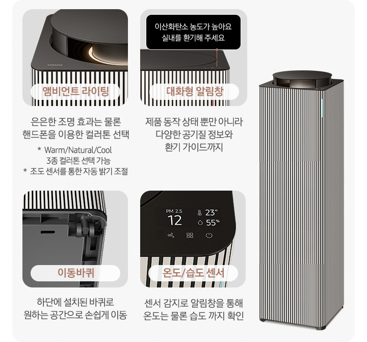 오른쪽에는 Infinite AI 공기청정기가 우측 45도 각도로 서 있습니다. 공기청정기 왼쪽으로는 공기청정기의 다양한 기능에 대해 설명되어 있습니다. 첫 번째는 Infinite AI 공기청정기의 앰비언트 라이팅 부분이 확대되어 있습니다. 이미지 하단에는 앰비언트 라이팅 은은한 조명 효과는 물론 핸드폰을 이용한 컬러 톤 선택 가능 * Warm/Natural/Cool 3종 컬러톤 선택 가능 * 조도 센서를 통한 자동 밝기 조절이라는 문구가 적혀 있습니다. 두 번째는 알림 창 부분이 확대되어 있고 이미지 하단에는 대화형 알림창 제품 동작 상태뿐 아니라 다양한 공기질 정보와 환기 가이드까지라는 문구가 적혀 있습니다. 세 번째는 Infinite AI 공기청정기 하단의 이동바퀴 부분이 확대되어 있고 이미지 하단에는 이동바퀴 하단에 설치된 바퀴로 원하는 공간으로 손쉽게 이동이라는 문구가 적혀 있습니다. 네 번째로는 공기청정기 알림창 부분이 확대되어 있고 알림창에는 이산화탄소 농도와 온도, 습도를 알려주고 있습니다. 이미지 하단에는 온도/습도 센서 센서 감지로 알림창을 통해 온도는 물론 습도까지 확인 이라는 문구가 적혀 있습니다.