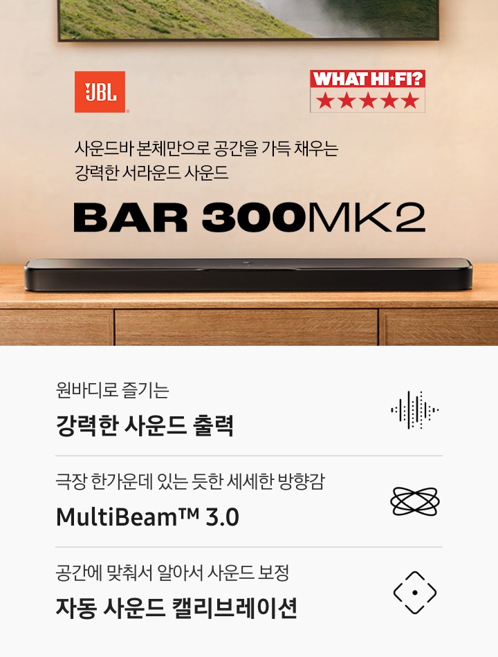 장식장 위에 블랙 색상의 사운드바가 놓여 있습니다. 사운드바 왼쪽으로는 화병이 놓여 있으며, 위로는 TV가 벽에 설치되어 있습니다. 사운드바 오른쪽 위로는 JBL 로고와 ‘사운드바 본체만으로 공간을 가득 채우는 강력한 서라운드 사운드‘ 문구와 사운드바의 모델명인 ‘BAR 300MK2’가 기재되어 있습니다. 이미지 내 'WHAT HI-FI?' 어워드 수상 로고가 나와있습니다. 이미지 하단으로는 ‘원바디로 즐기는 강력한 사운드 출력’, ‘극장 한가운데 있는 듯한 세세한 방향감 MultiBeam™ 3.0’, ‘공간에 맞춰서 알아서 사운드 보정 자동 사운드 캘리브레이션’ 문구와 아이콘이 있습니다.