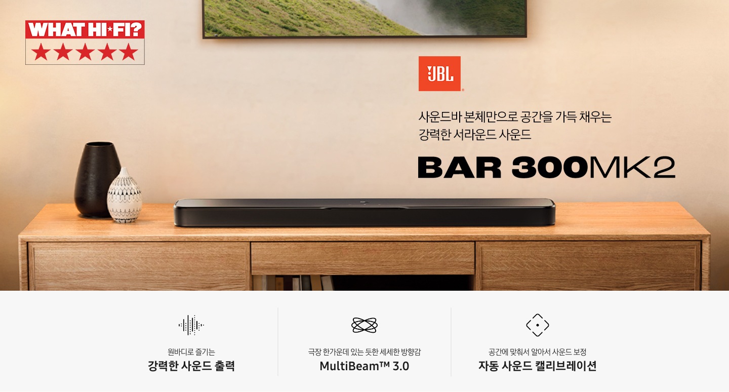 장식장 위에 블랙 색상의 사운드바가 놓여 있습니다. 사운드바 왼쪽으로는 화병이 놓여 있으며, 위로는 TV가 벽에 설치되어 있습니다. 사운드바 오른쪽 위로는 JBL 로고와 ‘사운드바 본체만으로 공간을 가득 채우는 강력한 서라운드 사운드‘ 문구와 사운드바의 모델명인 ‘BAR 300MK2’가 기재되어 있습니다. 이미지 내 'WHAT HI-FI?' 어워드 수상 로고가 나와있습니다. 이미지 하단으로는 ‘원바디로 즐기는 강력한 사운드 출력’, ‘극장 한가운데 있는 듯한 세세한 방향감 MultiBeam™ 3.0’, ‘공간에 맞춰서 알아서 사운드 보정 자동 사운드 캘리브레이션’ 문구와 아이콘이 있습니다.