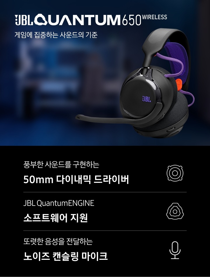 게임을 할 수 있도록 꾸며진 방이 흐릿하게 보입니다. 이미지 오른쪽에는 헤드폰의 좌측면이 보이며, 왼쪽에는 브랜드와 모델명인 ‘JBL QUANTUM 650 WIRELESS’와 ‘게임에 집중하는 사운드의 기준‘ 문구가 기재되어 있습니다. 이미지 하단에는 ‘풍부한 사운드를 구현하는 50mm 다이내믹 드라이버‘, ‘JBL QuantumENGINE 소프트웨어 지원’, ‘또렷한 음성을 전달하는 노이즈 캔슬링 마이크’ 문구와 아이콘이 있습니다.