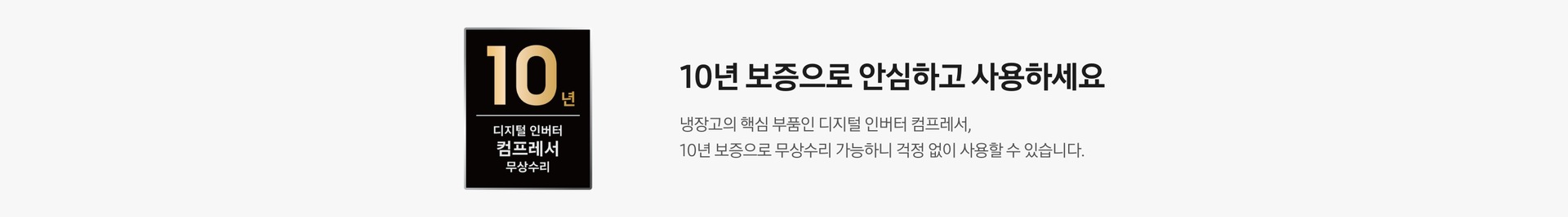 10년 보증 로고가 나와있습니다. 10년 보증으로 안심하고 사용하세요. 냉장고의 핵심 부품인 디니털 인버터 컴프레서, 10년 보증으로 무상수리 가능하니 걱정 없이 사용할 수 있습니다.