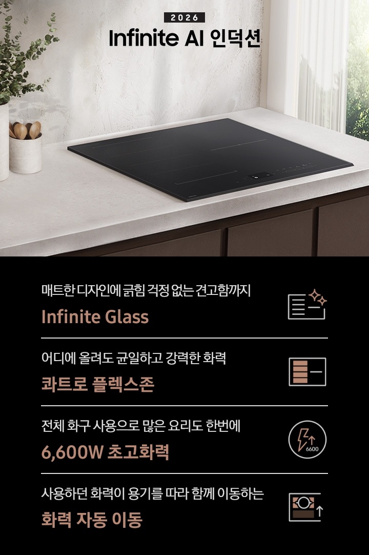 베이지 색상의 주방 상판을 확대한 모습을 배경으로 이미지 중간 부분에는 인덕션이 설치되어 있으며, 이미지 왼쪽 부분에는 2026 Infinite AI 인덕션 텍스트가 쓰여 있습니다. 인덕션 왼쪽 부분에는 베이지 색상의 통 2개가 나열되어 있습니다. 통 안에는 각각 식물과 나무로 된 숟가락이 꽂혀 있습니다. 이미지 하단 부분에는 특장점 4가지가 나열되어 있습니다. 첫 번째로는 인덕션 아이콘과 아이콘 오른쪽 윗부분에 반짝이는 효과가 겹쳐 있으며, 아이콘 하단 부분에는 매트한 디자인에 긁힘 걱정 없는 견고함까지 Infinite Glass 텍스트가 쓰여있습니다. 두 번째로는 플렉스존을 강조하고 있는 인덕션 아이콘과 아이콘 하단에는 어디에 올려도 균일하고 강력한 화력 콰트로 플렉스존 텍스트가 쓰여 있습니다. 세 번째로는 원 안에 번개와 위를 가리키는 화살표 아이콘이 반영되어 있으며, 화살표 아이콘 아랫부분에는 6600 텍스트가 쓰여 있습니다. 아이콘 하단 부분에는 전체 화구 사용으로 많은 요리도 한번에 6,600W 초고화력 텍스트가 쓰여 있습니다. 마지막으로는 인덕션 아이콘 안에 플렉스존 부분을 확대 후 냄비가 올라가 있는 부분은 진한 색상으로 강조되어 화력이 올라는 것을 표현하고 있고, 아무것도 안 올라가 있는 부분에는 연한 색상으로 화력이 약해지는 것을 표현하고 있습니다. 아이콘 하단 부분에는 사용하던 화력이 용기를 따라 함께 이동하는 화력 자동 이동 텍스트가 쓰여 있습니다.