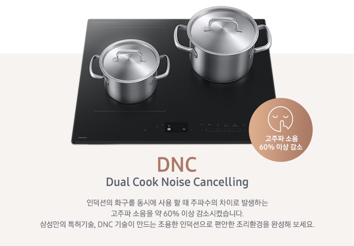 연한 갈색 바 형태의 사각 박스 왼쪽에는 인덕션이 있고 그 위에는 사이즈가 조금 다른 스테인리스 냄비가 2개 올려져 있습니다. 인덕션 오른쪽 하단에는 입을 가리고 있는 사람 얼굴의 아이콘이 있고 고주파 소음 감소 60% 이상 감소라는 문구가 갈색 원 안에 쓰여 있습니다. 사각 박스 오른쪽에는 DNC Dual Cook Noise Cancelling 인덕션의 화구를 동시에 사용할 때 주파수의 차이로 발생하는 고주파 소음을 약 60% 이상 감소시켰습니다. 삼성만의 특허기술, DNC 기술이 만드는 조용한 인덕션으로 편안한 조리환경을 완성해 보세요.라는 설명이 적혀 있습니다.