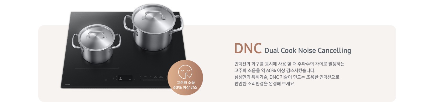 연한 갈색 바 형태의 사각 박스 왼쪽에는 인덕션이 있고 그 위에는 사이즈가 조금 다른 스테인리스 냄비가 2개 올려져 있습니다. 인덕션 오른쪽 하단에는 입을 가리고 있는 사람 얼굴의 아이콘이 있고 고주파 소음 감소 60% 이상 감소라는 문구가 갈색 원 안에 쓰여 있습니다. 사각 박스 오른쪽에는 DNC Dual Cook Noise Cancelling 인덕션의 화구를 동시에 사용할 때 주파수의 차이로 발생하는 고주파 소음을 약 60% 이상 감소시켰습니다. 삼성만의 특허기술, DNC 기술이 만드는 조용한 인덕션으로 편안한 조리환경을 완성해 보세요.라는 설명이 적혀 있습니다.
