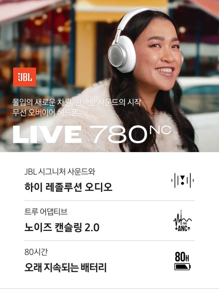 JBL 소리의 새로운 차원, 완벽한 몰입의 시작 무선 온이어 헤드폰 LIVE 780NC. 여성이 LIVE 780NC 화이트 색상 헤드폰을 착용하고 미소를 짓고 있는 연출된 이미지입니다. 하단에는 LIVE 780NC 제품의 특장점이 아이콘과 함께 나열되어 있습니다. JBL 시그니처 사운드와 하이 레졸루션 오디오 문구와 아이콘, 트루 어댑티브 노이즈 캔슬링 2.0 문구와 아이콘, 80시간 오래 지속되는 배터리 문구와 아이콘.
